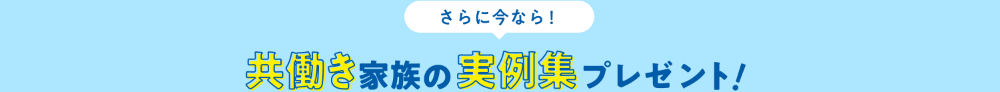 さらに今なら! 共働き家族の実例集プレゼント!