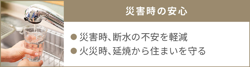 災害時の安心｜●災害時、断水の不安を軽減　●火災時、延焼から住まいを守る