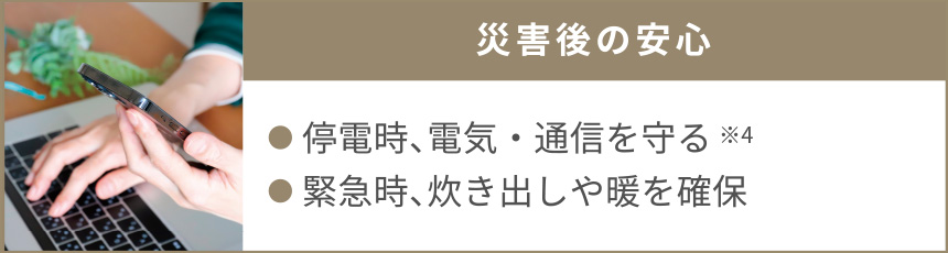 災害後の安心｜●停電時、電気・通信を守る※4●緊急時、炊き出しや暖を確保