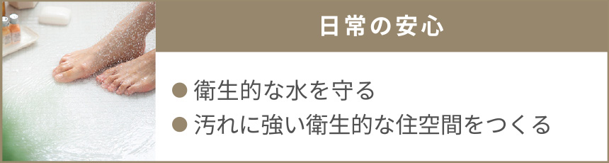 日常の安心｜●衛生的な水を守る●汚れに強い衛生的な住空間をつくる