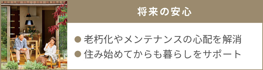 将来の安心｜● 老朽化やメンテナンスの心配を解消●住み始めてからも暮らしをサポート