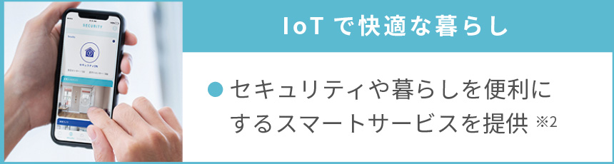 IoTで快適な暮らし｜●セキュリティや暮らしを便利にするスマートサービスを提供※2