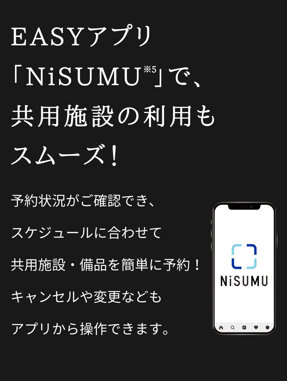 EASYアプリ「NiSUMU※5 」で、共用施設の利用もスムーズ！／予約状況がご確認でき、スケジュールに合わせて共用施設・備品を簡単に予約！キャンセルや変更などもアプリから操作できます。