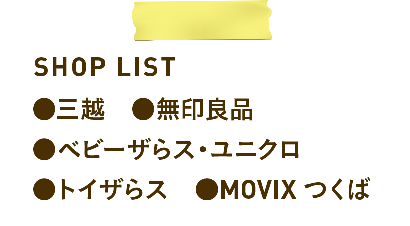 SHOP LIST　●三越　●無印良品　●ベビーザらス・ユニクロ　●トイザらス　●MOVIX つくば