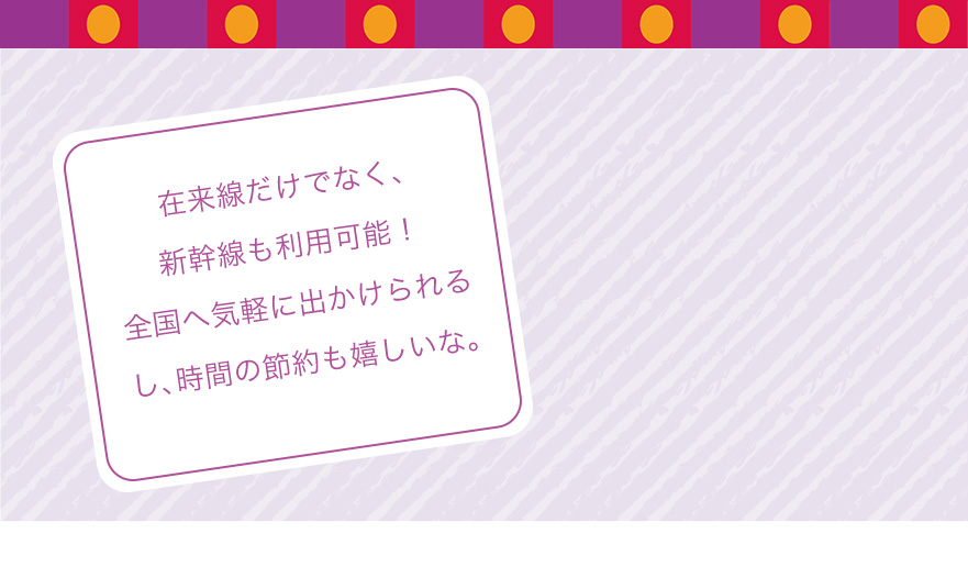 在来線だけでなく、新幹線も利用可能！全国へ気軽に出かけられるし、時間の節約も嬉しいな。