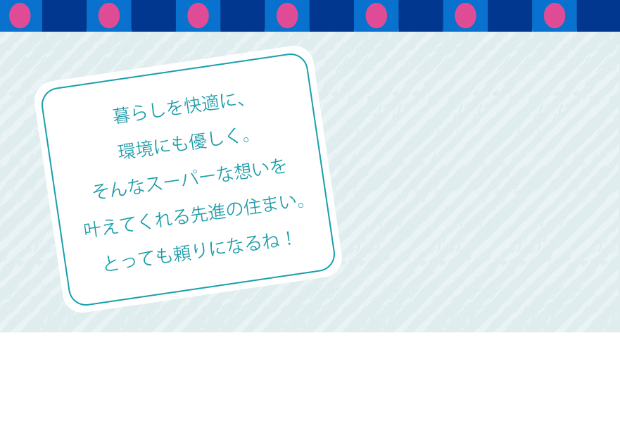 暮らしを快適に、環境にも優しく。そんなスーパーな想いを叶えてくれる先進の住まい。とっても頼りになるね！