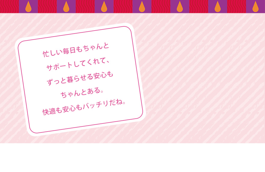 忙しい毎日もちゃんとサポートしてくれて、ずっと暮らせる安心もちゃんとある。快適も安心もバッチリだね。