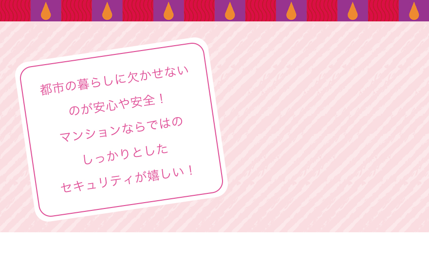 都市の暮らしに欠かせないのが安心や安全！マンションならではのしっかりとしたセキュリティが嬉しい！