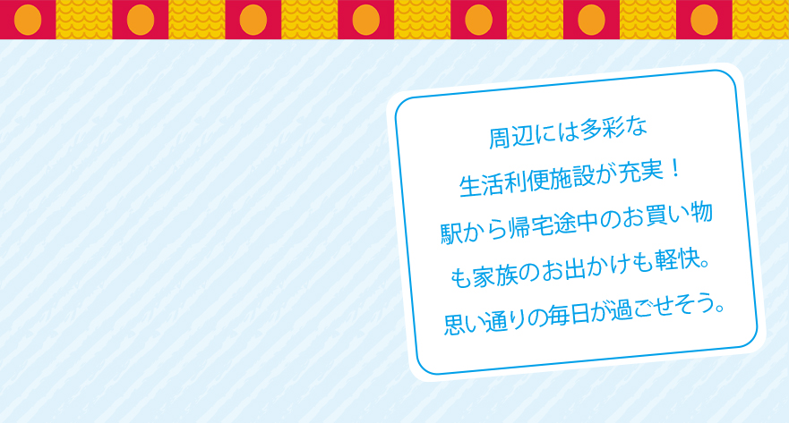 周辺には多彩な生活利便施設が充実！駅から帰宅途中のお買い物も家族のお出かけも軽快。思い通りの毎日が過ごせそう。