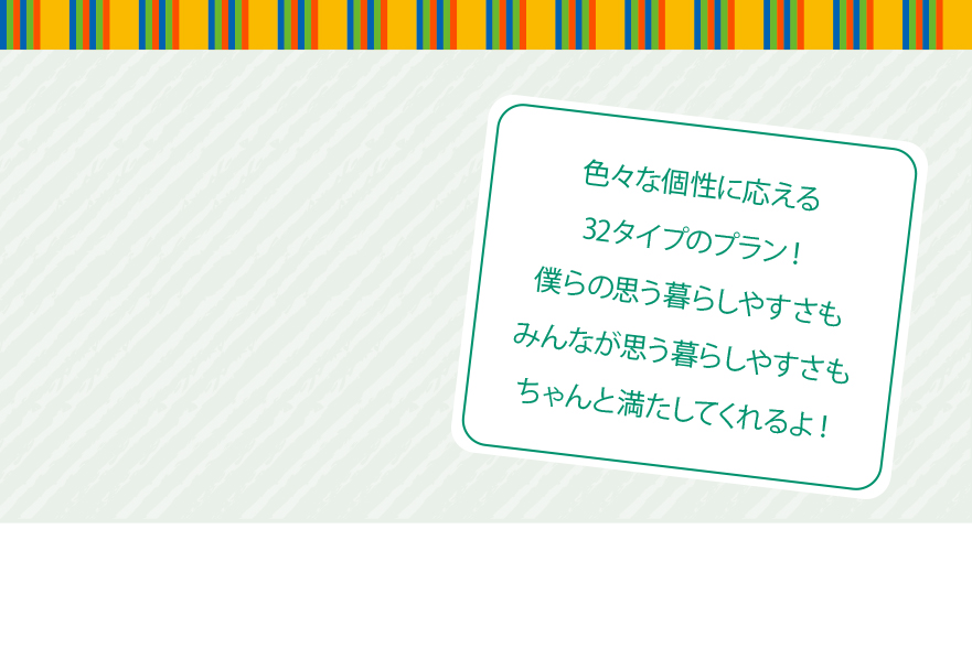 色々な個性に応える32タイプのプラン！僕らの思う暮らしやすさもみんなが思う暮らしやすさもちゃんと満たしてくれるよ！