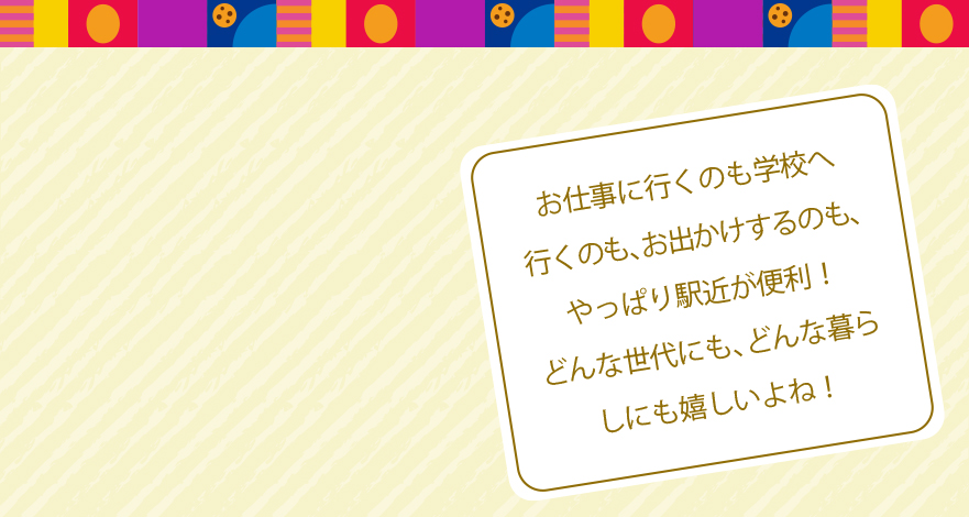 お仕事に行くのも学校へ行くのも、お出かけするのも、やっぱり駅近が便利！どんな世代にも、どんな暮らしにも嬉しいよね！