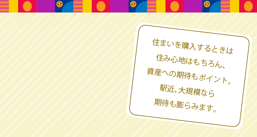 住まいを購入するときは住み心地はもちろん、資産への期待もポイント。駅近、大規模なら期待も膨らみます。