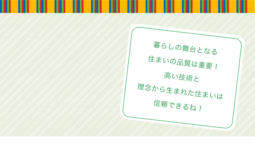 暮らしの舞台となる住まいの品質は重要！高い技術と理念から生まれた住まいは信頼できるね！