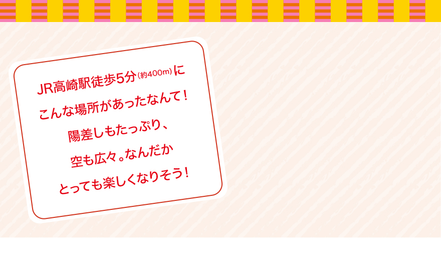 JR高崎駅徒歩5分（約400m）にこんな場所があったなんて！陽差しもたっぷり、空も広々。なんだかとっても楽しくなりそう！