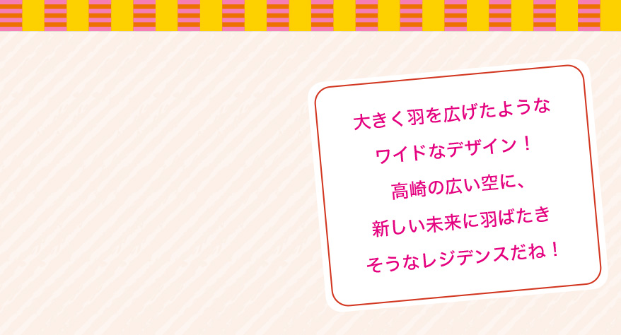 大きく羽を広げたようなワイドなデザイン！高崎の広い空に、新しい未来に羽ばたきそうなレジデンスだね！