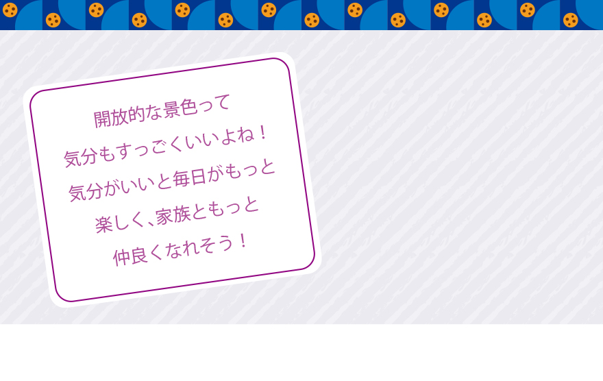 開放的な景色って気分もすっごくいいよね！気分がいいと毎日がもっと楽しく、家族ともっと仲良くなれそう！